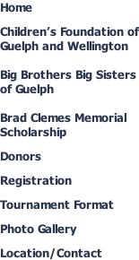 Home  Children’s Foundation of Guelph and Wellington  Big Brothers Big Sisters of Guelph  Brad Clemes Memorial Scholarship  Donors  Registration  Tournament Format  Photo Gallery  Location/Contact